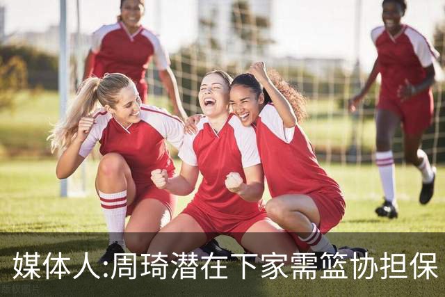 媒体人:周琦潜在下家需篮协担保 篮协不敢担保